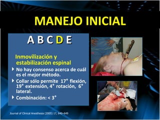 MANEJO INICIAL Journal of Clinical Anesthesia (2005) 17, 640–649 A B C  D  E Inmovilización y estabilización espinal  No hay consenso acerca de cuál es el mejor método. Collar sólo permite  17 °  flexión, 19 °  extensión, 4 °  rotación,  6 °  lateral. Combinación: < 3 °   