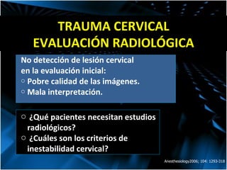 TRAUMA CERVICAL EVALUACIÓN RADIOLÓGICA No detección de lesión cervical en la evaluación inicial: Pobre calidad de las imágenes. Mala interpretación. Anesthesiology2006; 104: 1293-318 ¿Qu é  pacientes necesitan estudios radiológicos? ¿Cu á les son los criterios de inestabilidad cervical?  