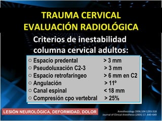 TRAUMA CERVICAL EVALUACIÓN RADIOLÓGICA Espacio predental  > 3 mm Pseudoluxación C2-3  > 3 mm Espacio retrofar í ngeo  > 6 mm en C2 Angulación  > 11 º Canal espinal  < 18 mm Compresión cpo vertebral  > 25% Criterios de inestabilidad  columna cervical adultos: Anesthesiology 2006;104:1293-318 Journal of Clinical Anesthesia (2005) 17, 640–649 LESIÓN NEUROLÓGICA, DEFORMIDAD, DOLOR 