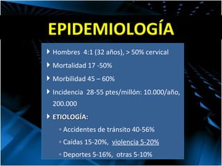 EPIDEMIOLOGÍA Hombres  4:1 (32 años), > 50% cervical Mortalidad 17 -50% Morbilidad 45 – 60% Incidencia  28-55 ptes/millón: 10.000/año, 200.000 ETIOLOGÍA: Accidentes de tránsito 40-56% Caídas 15-20%,  violencia 5-20% Deportes 5-16%,  otras 5-10% 