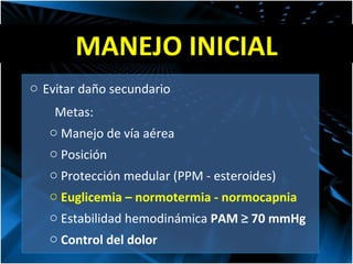 MANEJO INICIAL Evitar daño secundario Metas: Manejo de vía aérea Posición Protección medular (PPM - esteroides) Euglicemia – normotermia - normocapnia Estabilidad hemodinámica  PAM  ≥  70 mmHg Control del dolor 