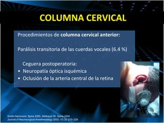 COLUMNA CERVICAL Procedimientos de  columna cervical anterior: Parálisis transitoria de las cuerdas vocales (6.4 %) Ceguera postoperatoria:  •  Neuropatía óptica isquémica •  Oclusión de la arteria central de la retina Smith-Hammond: Spine 2000. Afelbaum RI: Spine 2004 Journal of Neurosurgical Anesthesiology 2003; 15 (3): 215–229 
