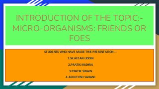 INTRODUCTION OF THE TOPIC:-
MICRO-ORGANISMS: FRIENDS OR
FOES
STUDENTS WHO HAVE MADE THIS PRESENTATION---
1.SK.AFZAN UDDIN
2.PRATIK MISHRA
3.PRATIK SWAIN
4.ASHUTOSH SAHANI
 
