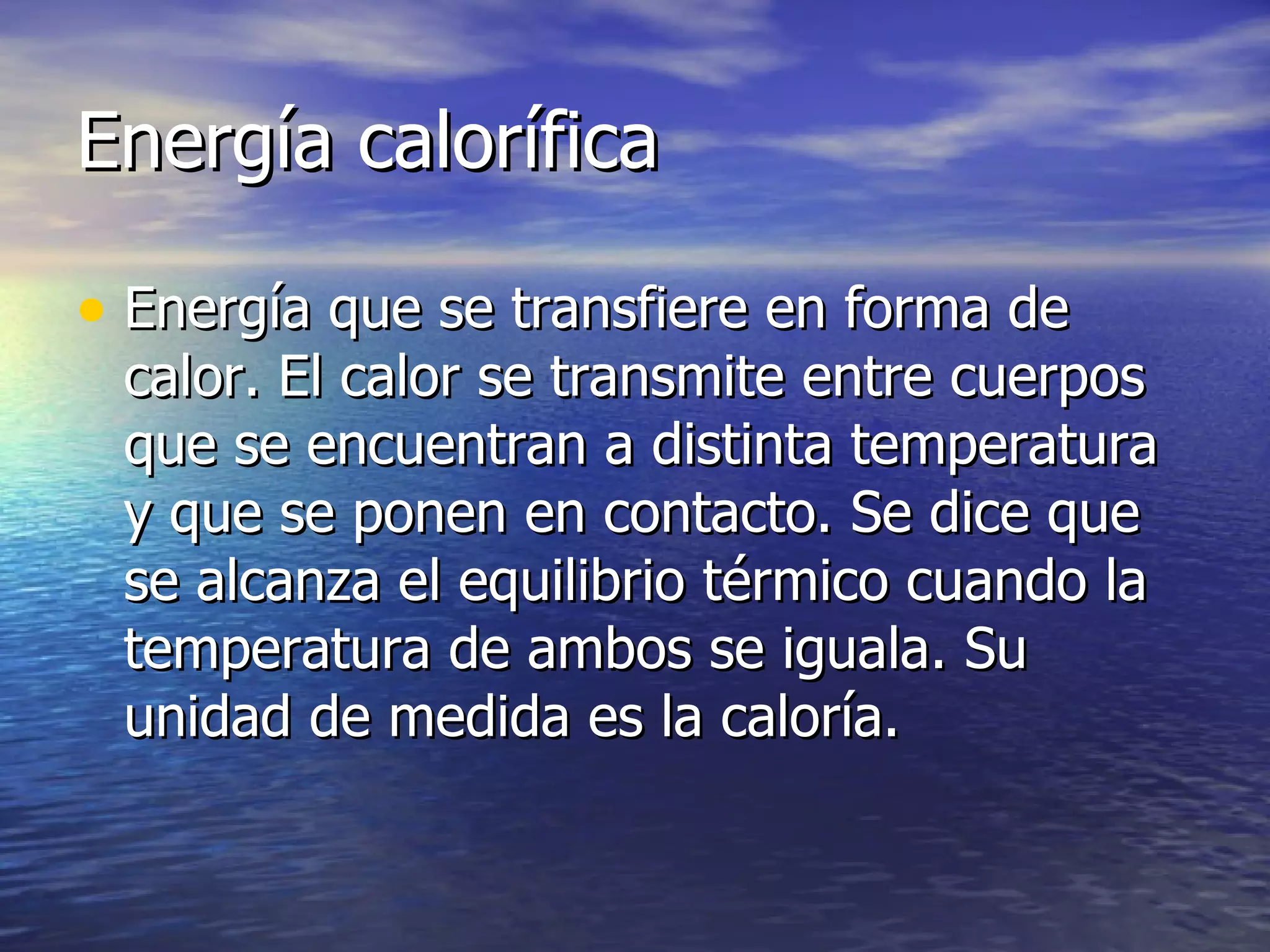 Energía calorífica Energía que se transfiere en forma de calor. El calor se transmite entre cuerpos que se encuentran a distinta temperatura y que se ponen en contacto. Se dice que se alcanza el equilibrio térmico cuando la temperatura de ambos se iguala. Su unidad de medida es la caloría. 