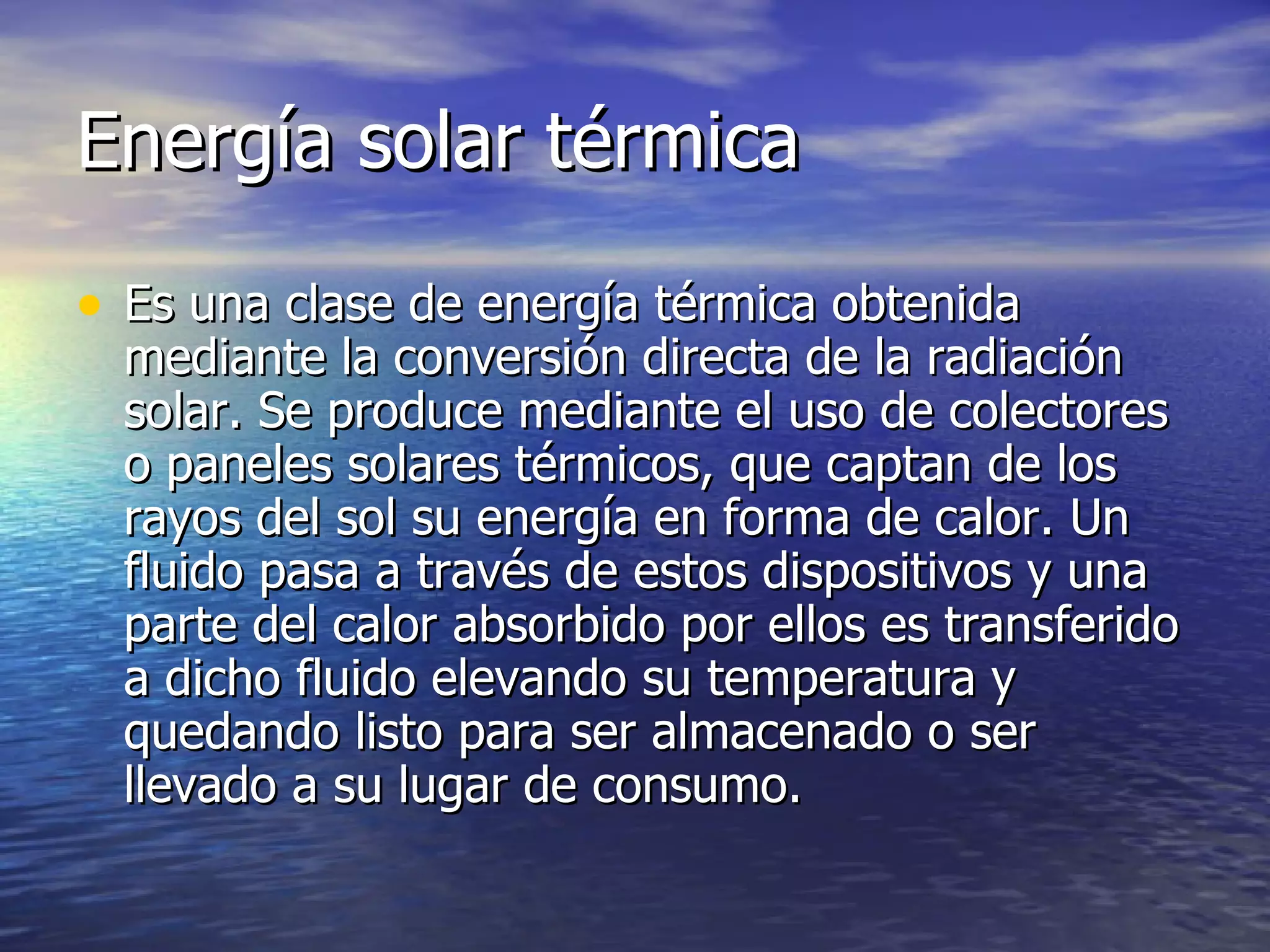 Energía solar térmica Es una clase de energía térmica obtenida mediante la conversión directa de la radiación solar. Se produce mediante el uso de colectores o paneles solares térmicos, que captan de los rayos del sol su energía en forma de calor. Un fluido pasa a través de estos dispositivos y una parte del calor absorbido por ellos es transferido a dicho fluido elevando su temperatura y quedando listo para ser almacenado o ser llevado a su lugar de consumo. 