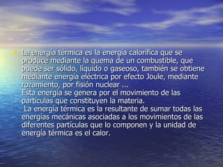 La energía térmica es la energía calorífica que se produce mediante la quema de un combustible, que puede ser sólido, líquido o gaseoso, también se obtiene mediante energía eléctrica por efecto Joule, mediante rozamiento, por fisión nuclear ... Esta energía se genera por el movimiento de las partículas que constituyen la materia.  La energía térmica es la resultante de sumar todas las energías mecánicas asociadas a los movimientos de las diferentes partículas que lo componen y la unidad de energía térmica es el calor. 