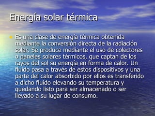 Energía solar térmica Es una clase de energía térmica obtenida mediante la conversión directa de la radiación solar. Se produce mediante el uso de colectores o paneles solares térmicos, que captan de los rayos del sol su energía en forma de calor. Un fluido pasa a través de estos dispositivos y una parte del calor absorbido por ellos es transferido a dicho fluido elevando su temperatura y quedando listo para ser almacenado o ser llevado a su lugar de consumo. 