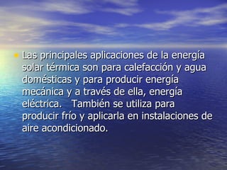 Las principales aplicaciones de la energía solar térmica son para calefacción y agua domésticas y para producir energía mecánica y a través de ella, energía eléctrica.   También se utiliza para producir frío y aplicarla en instalaciones de aire acondicionado.  