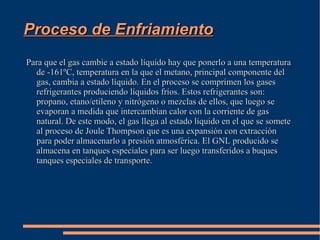 Distribución del gas El gas encontrado en los campos de gas se re inyecta a unos conductos que lo llevan a las plantas termoeléctricas transmitiendolo en la linea de transmisión eléctrica en forma de electricidad. También en esos conductos pasa a ser gas seco que se distribuye en el mercado industrial dentro de bombonas. 