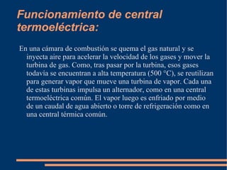 Funcionamiento de central termoeléctrica: En una cámara de combustión se quema el gas natural y se inyecta aire para acelerar la velocidad de los gases y mover la turbina de gas. Como, tras pasar por la turbina, esos gases todavía se encuentran a alta temperatura (500 °C), se reutilizan para generar vapor que mueve una turbina de vapor. Cada una de estas turbinas impulsa un alternador, como en una central termoeléctrica común. El vapor luego es enfriado por medio de un caudal de agua abierto o torre de refrigeración como en una central térmica común. 