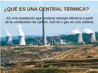 ¿QUÉ ES UNA CENTRAL TÉRMICA?
-Es una instalación que produce energía eléctrica a partir
de la combustión de carbón, fuel-oil o gas en una caldera.
 