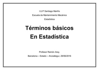 I.U.P Santiago Mariño
Escuela de Mantenimiento Mecánico
Estadística
Términos básicos
En Estadística
Profesor Ramón Aray.
Barcelona – Estado – Anzoátegui, 29/06/2016
 