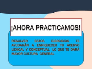 RESOLVER     ESTOS   EJERCICIOS  TE
AYUDARÁN A ENRIQUECER TU ACERVO
LEXICAL Y CONCEPTUAL LO QUE TE DARÁ
MAYOR CULTURA GENERAL
 