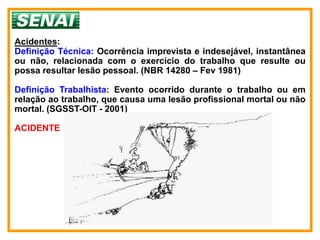 Acidentes:
Definição Técnica: Ocorrência imprevista e indesejável, instantânea
ou não, relacionada com o exercício do trabalho que resulte ou
possa resultar lesão pessoal. (NBR 14280 – Fev 1981)

Definição Trabalhista: Evento ocorrido durante o trabalho ou em
relação ao trabalho, que causa uma lesão profissional mortal ou não
mortal. (SGSST-OIT - 2001)

ACIDENTE
 