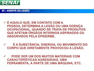 20 – AGENTE DA LESÃO




  É AQUILO QUE, EM CONTATO COM A
   PESSOA, DETERMINA A LESÃO OU UMA DOENÇA
   OCUPACIONAL, QUANDO SE TRATA DE PRODUTOS
   QUE AFETAM ÓRGÃOS INTERNOS ASPIRADOS OU
   ABSORVIDOS PELA EPIDERME.

       É A SUBSTÂNCIA, ENERGIA, OU MOVIMENTO DO
     CORPO QUE DIRETAMENTE PROVOCOU A LESÃO.

      PODE SER UM DOS MUITOS MATERIAIS COM
     CARACTERÍSTICAS AGRESSIVAS, UMA
     FERRAMENTA, A PARTE DE UMA MÁQUINA, ETC.
 