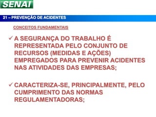21 – PREVENÇÃO DE ACIDENTES

    CONCEITOS FUNDAMENTAIS


   A SEGURANÇA DO TRABALHO É
    REPRESENTADA PELO CONJUNTO DE
    RECURSOS (MEDIDAS E AÇÕES)
    EMPREGADOS PARA PREVENIR ACIDENTES
    NAS ATIVIDADES DAS EMPRESAS;

   CARACTERIZA-SE, PRINCIPALMENTE, PELO
    CUMPRIMENTO DAS NORMAS
    REGULAMENTADORAS;
 