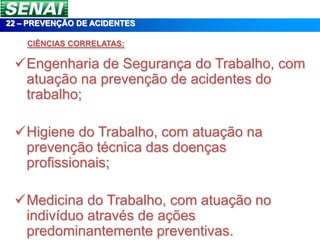 22 – PREVENÇÃO DE ACIDENTES

    CIÊNCIAS CORRELATAS:

 Engenharia de Segurança do Trabalho, com
  atuação na prevenção de acidentes do
  trabalho;

 Higiene do Trabalho, com atuação na
  prevenção técnica das doenças
  profissionais;

 Medicina do Trabalho, com atuação no
  indivíduo através de ações
  predominantemente preventivas.
 