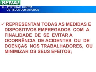 24 – PROTEÇÃO CONTRA
    OS RISCOS OCUPACIONAIS




 REPRESENTAM TODAS AS MEDIDAS E
 DISPOSITIVOS EMPREGADOS COM A
 FINALIDADE DE SE EVITAR A
 OCORRÊNCIA DE ACIDENTES OU DE
 DOENÇAS NOS TRABALHADORES, OU
 MINIMIZAR OS SEUS EFEITOS;
 