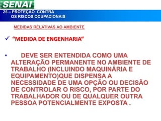 25 – PROTEÇÃO CONTRA
    OS RISCOS OCUPACIONAIS

    MEDIDAS RELATIVAS AO AMBIENTE


 “MEDIDA DE ENGENHARIA“

•      DEVE SER ENTENDIDA COMO UMA
    ALTERAÇÃO PERMANENTE NO AMBIENTE DE
    TRABALHO (INCLUINDO MAQUINÁRIA E
    EQUIPAMENTO)QUE DISPENSA A
    NECESSIDADE DE UMA OPÇÃO OU DECISÃO
    DE CONTROLAR O RISCO, POR PARTE DO
    TRABALHADOR OU DE QUALQUER OUTRA
    PESSOA POTENCIALMENTE EXPOSTA .
 