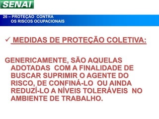 26 – PROTEÇÃO CONTRA
    OS RISCOS OCUPACIONAIS




 MEDIDAS DE PROTEÇÃO COLETIVA:

GENERICAMENTE, SÃO AQUELAS
 ADOTADAS COM A FINALIDADE DE
 BUSCAR SUPRIMIR O AGENTE DO
 RISCO, DE CONFINÁ-LO OU AINDA
 REDUZÍ-LO A NÍVEIS TOLERÁVEIS NO
 AMBIENTE DE TRABALHO.
 