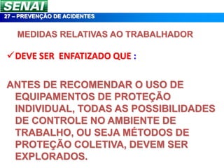 27 – PREVENÇÃO DE ACIDENTES


   MEDIDAS RELATIVAS AO TRABALHADOR

DEVE SER ENFATIZADO QUE :

ANTES DE RECOMENDAR O USO DE
 EQUIPAMENTOS DE PROTEÇÃO
 INDIVIDUAL, TODAS AS POSSIBILIDADES
 DE CONTROLE NO AMBIENTE DE
 TRABALHO, OU SEJA MÉTODOS DE
 PROTEÇÃO COLETIVA, DEVEM SER
 EXPLORADOS.
 
