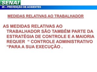 28 – PREVENÇÃO DE ACIDENTES


   MEDIDAS RELATIVAS AO TRABALHADOR

AS MEDIDAS RELATIVAS AO
 TRABALHADOR SÃO TAMBÉM PARTE DA
 ESTRATÉGIA DE CONTROLE E A MAIORIA
 REQUER “ CONTROLE ADMINISTRATIVO
 “PARA A SUA EXECUÇÃO .
 