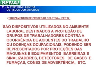 31 – A PROTEÇÃO CONTRA
    OS RISCOS OCUPACIONAIS


   EQUIPAMENTOS DE PROTEÇÃO COLETIVA - EPC`S :


SÃO DISPOSITIVOS UTILIZADOS NO AMBIENTE
 LABORAL DESTINADOS A PROTEÇÃO DE
 GRUPOS DE TRABALHADORES CONTRA A
 OCORRÊNCIA DE ACIDENTES DO TRABALHO
 OU DOENÇAS OCUPACIONAIS, PODENDO SER
 REPRESENTADOS POR PROTEÇÕES DAS
 MÁQUINAS E EQUIPAMENTOS BARREIRAS E
 SINALIZADORES, DETECTORES DE GASES E
 FUMAÇAS, CONES DE ADVERTÊNCIA, ETC.
 