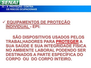 32 – A PROTEÇÃO CONTRA
    OS RISCOS OCUPACIONAIS




 EQUIPAMENTOS DE PROTEÇÃO
 INDIVIDUAL - EPI:

      SÃO DISPOSITIVOS USADOS PELOS
   TRABALHADORES PARA PROTEGER A
   SUA SAÚDE E SUA INTEGRIDADE FÍSICA
   NO AMBIENTE LABORAL PODENDO SER
   DESTINADOS A PARTE ESPECÍFICA DO
   CORPO OU DO CORPO INTEIRO.
 