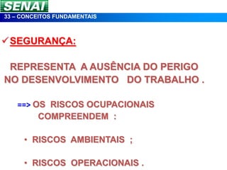 33 – CONCEITOS FUNDAMENTAIS



SEGURANÇA:

 REPRESENTA A AUSÊNCIA DO PERIGO
NO DESENVOLVIMENTO DO TRABALHO .

   ==> OS RISCOS OCUPACIONAIS
        COMPREENDEM :

     • RISCOS AMBIENTAIS ;

     • RISCOS OPERACIONAIS .
 