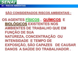 34 – RISCOS AMBIENTAIS


   SÃO CONSIDERADOS RISCOS AMBIENTAIS :

OS AGENTES FÍSICOS , QUÍMICOS E
 BIOLÓGICOS EXISTENTES NOS
 AMBIENTES DE TRABALHO QUE EM
 FUNÇÃO DE SUA
 NATUREZA, CONCENTRAÇÃO OU
 INTENSIDADE E TEMPO DE
 EXPOSIÇÃO, SÃO CAPAZES DE CAUSAR
 DANOS A SAÚDE DO TRABALHADOR .
 
