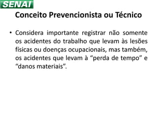Conceito Prevencionista ou Técnico
• Considera importante registrar não somente
  os acidentes do trabalho que levam às lesões
  físicas ou doenças ocupacionais, mas também,
  os acidentes que levam à “perda de tempo” e
  “danos materiais”.
 