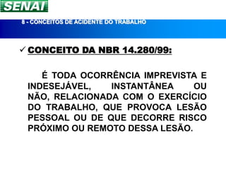 8 - CONCEITOS DE ACIDENTE DO TRABALHO




 CONCEITO DA NBR 14.280/99:

    É TODA OCORRÊNCIA IMPREVISTA E
 INDESEJÁVEL,   INSTANTÂNEA     OU
 NÃO, RELACIONADA COM O EXERCÍCIO
 DO TRABALHO, QUE PROVOCA LESÃO
 PESSOAL OU DE QUE DECORRE RISCO
 PRÓXIMO OU REMOTO DESSA LESÃO.
 