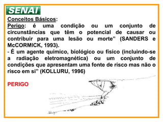 Conceitos Básicos:
Perigo: é uma condição ou um conjunto de
circunstâncias que têm o potencial de causar ou
contribuir para uma lesão ou morte” (SANDERS e
McCORMICK, 1993).
- É um agente químico, biológico ou físico (incluindo-se
a radiação eletromagnética) ou um conjunto de
condições que apresentam uma fonte de risco mas não o
risco em si” (KOLLURU, 1996)

PERIGO
 