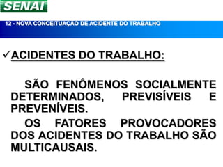 12 - NOVA CONCEITUAÇÃO DE ACIDENTE DO TRABALHO




ACIDENTES DO TRABALHO:

   SÃO FENÔMENOS SOCIALMENTE
 DETERMINADOS,   PREVISÍVEIS E
 PREVENÍVEIS.
   OS FATORES PROVOCADORES
 DOS ACIDENTES DO TRABALHO SÃO
 MULTICAUSAIS.
 