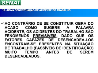 13 - NOVA CONCEITUAÇÃO DE ACIDENTE DO TRABALHO




 AO CONTRÁRIO DE SE CONSTITUIR OBRA DO
  ACASO    COMO     SUGERE    A   PALAVRA
  ACIDENTE, OS ACIDENTES DO TRABALHO SÃO
  FENÔMENOS PREVISÍVEIS, DADO QUE OS
  FATORES CAPAZES DE DESENCADEÁ-LOS
  ENCONTRAM-SE PRESENTES NA SITUAÇÃO
  DE TRABALHO (PASSÍVEIS DE IDENTIFICAÇÃO)
  MUITO    TEMPO     ANTES    DE     SEREM
  DESENCADEADOS.
 