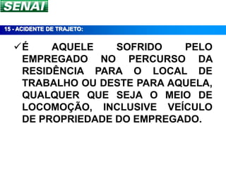15 - ACIDENTE DE TRAJETO:


  É    AQUELE    SOFRIDO   PELO
   EMPREGADO NO PERCURSO DA
   RESIDÊNCIA PARA O LOCAL DE
   TRABALHO OU DESTE PARA AQUELA,
   QUALQUER QUE SEJA O MEIO DE
   LOCOMOÇÃO, INCLUSIVE VEÍCULO
   DE PROPRIEDADE DO EMPREGADO.
 