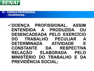 16 - DOENÇA PROFISSIONAL
     - TECNOPATIAS -



    DOENÇA PROFISSIONAL, ASSIM
     ENTENDIDA A PRODUZIDA OU
     DESENCADEADA PELO EXERCÍCIO
     DO    TRABALHO    PECULIAR    A
     DETERMINADA      ATIVIDADE    E
     CONSTANTE     DA     RESPECTIVA
     RELAÇÃO    ELABORADA       PELO
     MINISTÉRIO DO TRABALHO E DA
     PREVIDÊNCIA SOCIAL;
 