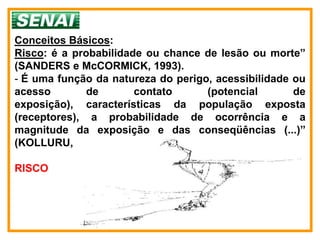 Conceitos Básicos:
Risco: é a probabilidade ou chance de lesão ou morte”
(SANDERS e McCORMICK, 1993).
- É uma função da natureza do perigo, acessibilidade ou
acesso        de       contato      (potencial       de
exposição), características da população exposta
(receptores), a probabilidade de ocorrência e a
magnitude da exposição e das conseqüências (...)”
(KOLLURU, 1996)

RISCO
 