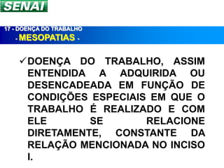 17 - DOENÇA DO TRABALHO
   - MESOPATIAS -



    DOENÇA DO TRABALHO, ASSIM
     ENTENDIDA A ADQUIRIDA OU
     DESENCADEADA EM FUNÇÃO DE
     CONDIÇÕES ESPECIAIS EM QUE O
     TRABALHO É REALIZADO E COM
     ELE       SE       RELACIONE
     DIRETAMENTE, CONSTANTE DA
     RELAÇÃO MENCIONADA NO INCISO
     I.
 