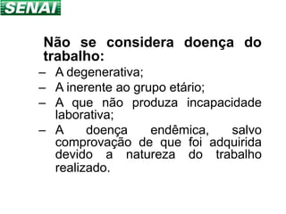 Não se considera doença do
trabalho:
– A degenerativa;
– A inerente ao grupo etário;
– A que não produza incapacidade
  laborativa;
– A     doença     endêmica,  salvo
  comprovação de que foi adquirida
  devido a natureza do trabalho
  realizado.
 