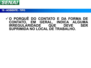 19 - ACIDENTE - TIPO


    O PORQUÊ DO CONTATO E DA FORMA DE
     CONTATO, EM GERAL, INDICA ALGUMA
     IRREGULARIDADE    QUE     DEVE  SER
     SUPRIMIDA NO LOCAL DE TRABALHO.
 