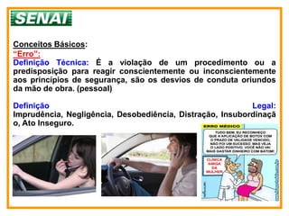 Conceitos Básicos:
“Erro”:
Definição Técnica: É a violação de um procedimento ou a
predisposição para reagir conscientemente ou inconscientemente
aos princípios de segurança, são os desvios de conduta oriundos
da mão de obra. (pessoal)

Definição                                                  Legal:
Imprudência, Negligência, Desobediência, Distração, Insubordinaçã
o, Ato Inseguro.
 