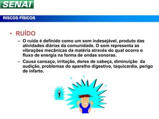 RISCOS FÍSICOS



  • RUÍDO
      – O ruído é definido como um som indesejável, produto das
        atividades diárias da comunidade. O som representa as
        vibrações mecânicas da matéria através do qual ocorre o
        fluxo de energia na forma de ondas sonoras.
      – Causa cansaço, irritação, dores de cabeça, diminuição da
        audição, problemas do aparelho digestivo, taquicardia, perigo
        de infarto.
 