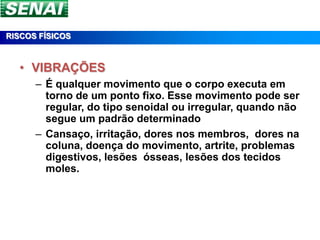 RISCOS FÍSICOS



  • VIBRAÇÕES
      – É qualquer movimento que o corpo executa em
        torno de um ponto fixo. Esse movimento pode ser
        regular, do tipo senoidal ou irregular, quando não
        segue um padrão determinado
      – Cansaço, irritação, dores nos membros, dores na
        coluna, doença do movimento, artrite, problemas
        digestivos, lesões ósseas, lesões dos tecidos
        moles.
 