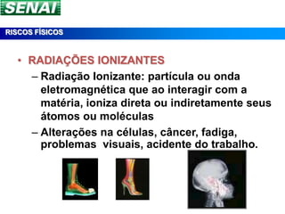 RISCOS FÍSICOS



  • RADIAÇÕES IONIZANTES
    – Radiação Ionizante: partícula ou onda
      eletromagnética que ao interagir com a
      matéria, ioniza direta ou indiretamente seus
      átomos ou moléculas
    – Alterações na células, câncer, fadiga,
      problemas visuais, acidente do trabalho.
 