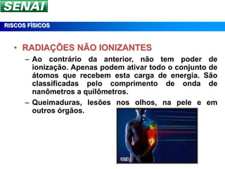 RISCOS FÍSICOS



  • RADIAÇÕES NÃO IONIZANTES
      – Ao contrário da anterior, não tem poder de
        ionização. Apenas podem ativar todo o conjunto de
        átomos que recebem esta carga de energia. São
        classificadas pelo comprimento de onda de
        nanômetros a quilômetros.
      – Queimaduras, lesões nos olhos, na pele e em
        outros órgãos.
 