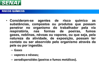 RISCOS QUÍMICOS


  • Consideram-se agentes de risco químico as
    substâncias, compostos ou produtos que possam
    penetrar no organismo do trabalhador pela via
    respiratória, nas formas de poeiras, fumos
    gases, neblinas, névoas ou vapores, ou que seja, pela
    natureza da atividade, de exposição, possam ter
    contato ou ser absorvido pelo organismo através da
    pele ou por ingestão.
     – Gases
     – vapores e névoas;
     – aerodispersóides (poeiras e fumos metálicos).
 