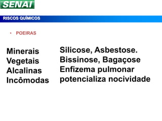 RISCOS QUÍMICOS


  • POEIRAS



 Minerais         Silicose, Asbestose.
 Vegetais         Bissinose, Bagaçose
 Alcalinas        Enfizema pulmonar
 Incômodas        potencializa nocividade
 