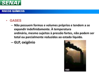 RISCOS QUÍMICOS


  • GASES
    – Não possuem formas e volumes próprios e tendem a se
      expandir indefinidamente. À temperatura
      ordinária, mesmo sujeitos à pressão fortes, não podem ser
      total ou parcialmente reduzidos ao estado líquido.
      – GLP, oxigênio
 