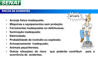 RISCOS DE ACIDENTES


  •   Arranjo físico inadequado;
  •   Máquinas e equipamentos sem proteção;
  •   Ferramentas inadequadas ou defeituosas;
  •   Iluminação inadequada;
  •   Eletricidade;
  •   Probabilidade de incêndio ou explosão;
  •   Armazenamento inadequado;
  •   Animais peçonhentos;
  •   Outras situações de risco que poderão contribuir   para a
      ocorrência de acidentes.
 